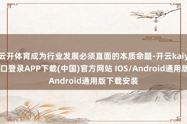 云开体育成为行业发展必须直面的本质命题-开云kaiyun登录入口登录APP下载(中国)官方网站 IOS/Android通用版下载安装