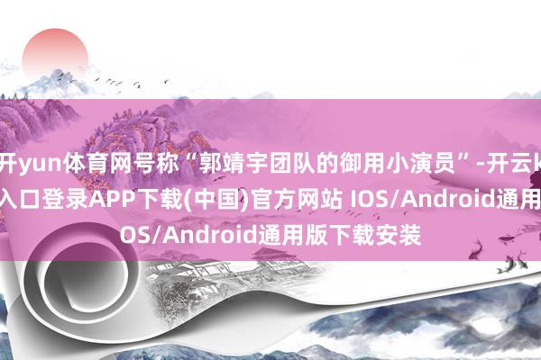 开yun体育网号称“郭靖宇团队的御用小演员”-开云kaiyun登录入口登录APP下载(中国)官方网站 IOS/Android通用版下载安装