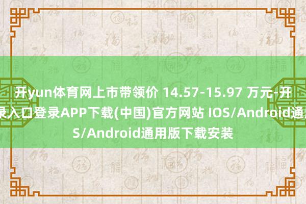 开yun体育网上市带领价 14.57-15.97 万元-开云kaiyun登录入口登录APP下载(中国)官方网站 IOS/Android通用版下载安装