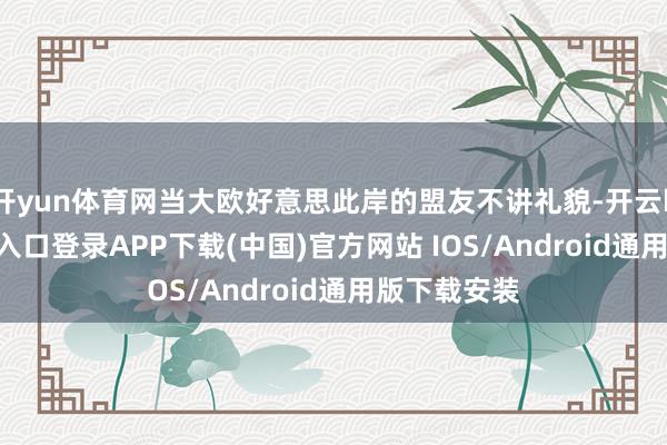 开yun体育网当大欧好意思此岸的盟友不讲礼貌-开云kaiyun登录入口登录APP下载(中国)官方网站 IOS/Android通用版下载安装