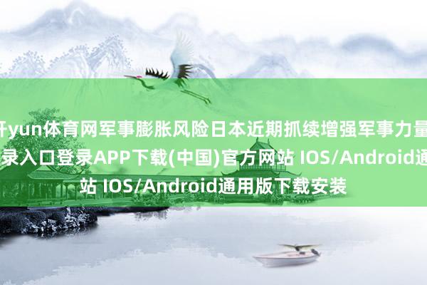 开yun体育网军事膨胀风险日本近期抓续增强军事力量-开云kaiyun登录入口登录APP下载(中国)官方网站 IOS/Android通用版下载安装