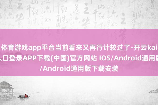体育游戏app平台当前看来又再行计较过了-开云kaiyun登录入口登录APP下载(中国)官方网站 IOS/Android通用版下载安装