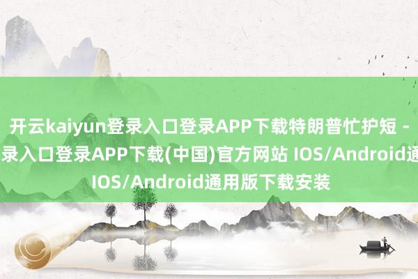 开云kaiyun登录入口登录APP下载特朗普忙护短 -开云kaiyun登录入口登录APP下载(中国)官方网站 IOS/Android通用版下载安装