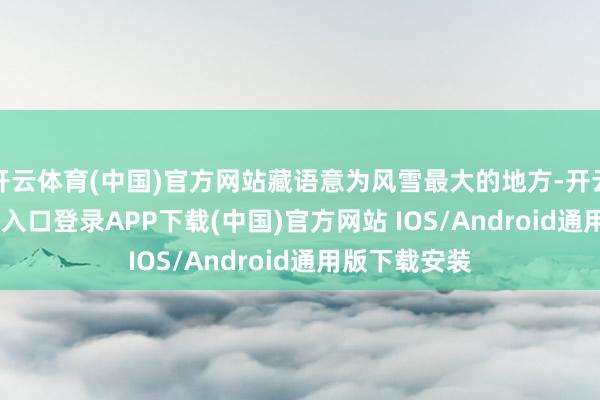 开云体育(中国)官方网站藏语意为风雪最大的地方-开云kaiyun登录入口登录APP下载(中国)官方网站 IOS/Android通用版下载安装