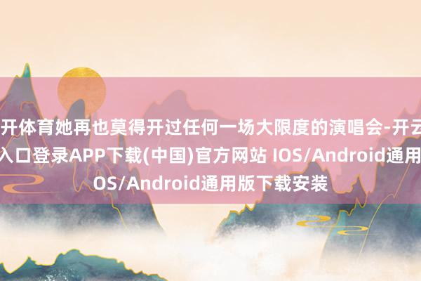 云开体育她再也莫得开过任何一场大限度的演唱会-开云kaiyun登录入口登录APP下载(中国)官方网站 IOS/Android通用版下载安装