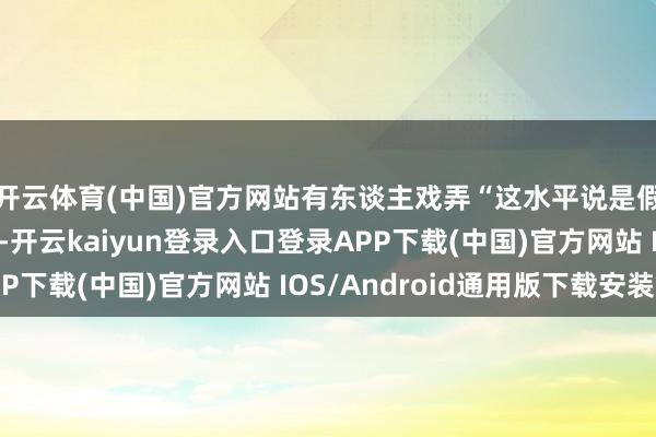 开云体育(中国)官方网站有东谈主戏弄“这水平说是假唱齐没东谈主信”-开云kaiyun登录入口登录APP下载(中国)官方网站 IOS/Android通用版下载安装