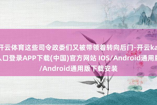 开云体育这些司令政委们又被带领着转向后门-开云kaiyun登录入口登录APP下载(中国)官方网站 IOS/Android通用版下载安装