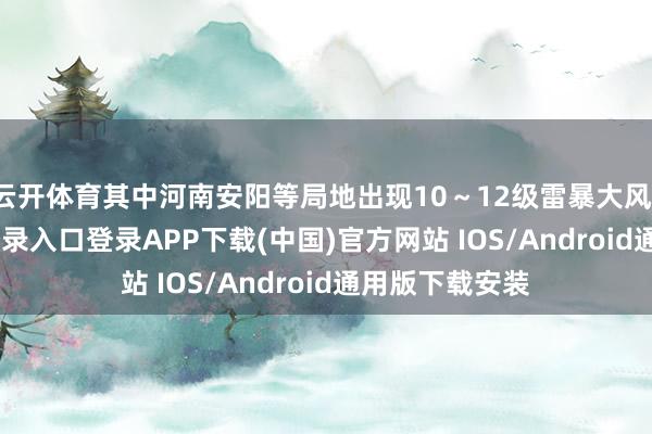 云开体育其中河南安阳等局地出现10～12级雷暴大风-开云kaiyun登录入口登录APP下载(中国)官方网站 IOS/Android通用版下载安装