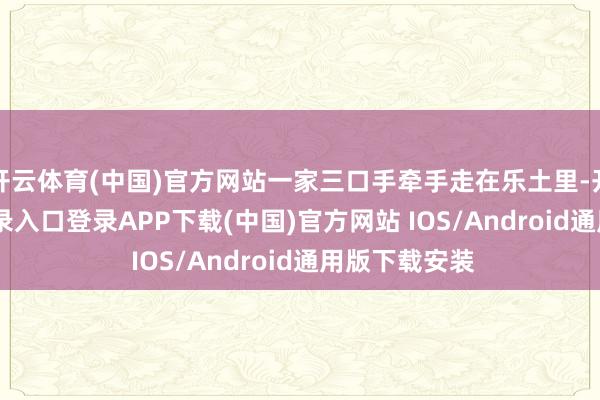 开云体育(中国)官方网站一家三口手牵手走在乐土里-开云kaiyun登录入口登录APP下载(中国)官方网站 IOS/Android通用版下载安装