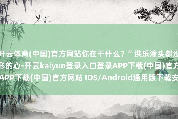 开云体育(中国)官方网站你在干什么？”洪乐潼头都没抬：“我在找三角形的心-开云kaiyun登录入口登录APP下载(中国)官方网站 IOS/Android通用版下载安装