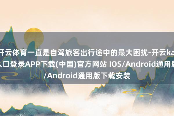 开云体育一直是自驾旅客出行途中的最大困扰-开云kaiyun登录入口登录APP下载(中国)官方网站 IOS/Android通用版下载安装
