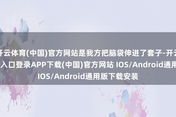 开云体育(中国)官方网站是我方把脑袋伸进了套子-开云kaiyun登录入口登录APP下载(中国)官方网站 IOS/Android通用版下载安装