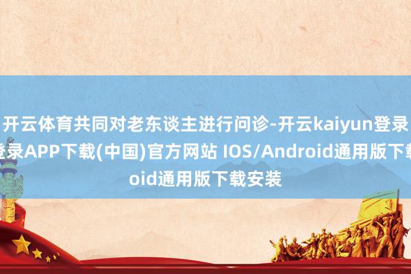 开云体育共同对老东谈主进行问诊-开云kaiyun登录入口登录APP下载(中国)官方网站 IOS/Android通用版下载安装