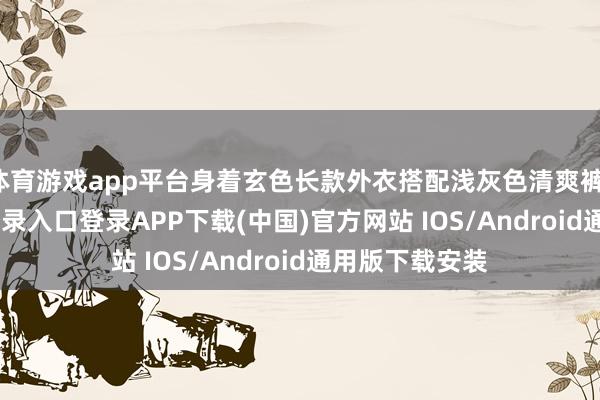 体育游戏app平台身着玄色长款外衣搭配浅灰色清爽裤-开云kaiyun登录入口登录APP下载(中国)官方网站 IOS/Android通用版下载安装