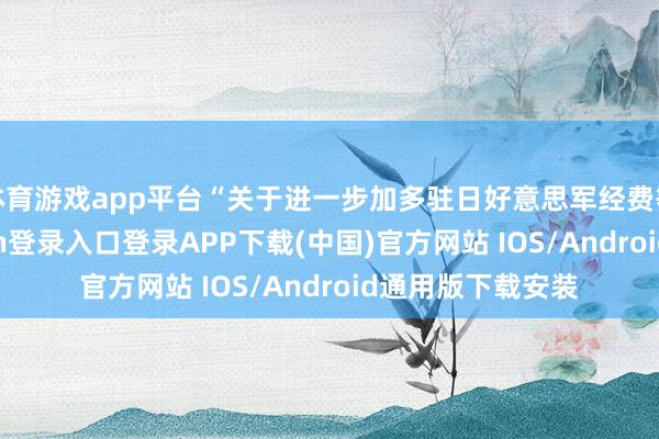 体育游戏app平台“关于进一步加多驻日好意思军经费等条目-开云kaiyun登录入口登录APP下载(中国)官方网站 IOS/Android通用版下载安装