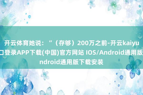 开云体育她说：“（存够）200万之前-开云kaiyun登录入口登录APP下载(中国)官方网站 IOS/Android通用版下载安装