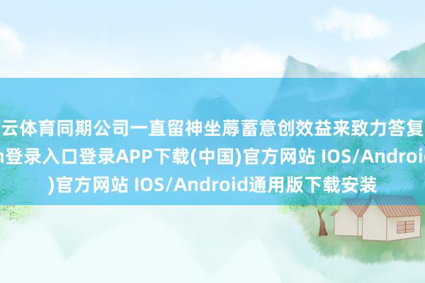 开云体育同期公司一直留神坐蓐蓄意创效益来致力答复投资者-开云kaiyun登录入口登录APP下载(中国)官方网站 IOS/Android通用版下载安装