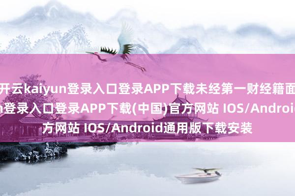 开云kaiyun登录入口登录APP下载未经第一财经籍面授权-开云kaiyun登录入口登录APP下载(中国)官方网站 IOS/Android通用版下载安装