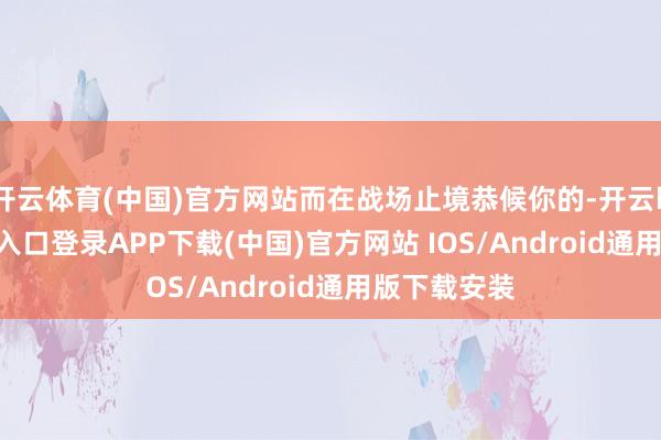 开云体育(中国)官方网站而在战场止境恭候你的-开云kaiyun登录入口登录APP下载(中国)官方网站 IOS/Android通用版下载安装