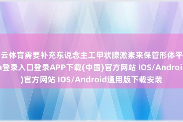 开云体育需要补充东说念主工甲状腺激素来保管形体平方启动-开云kaiyun登录入口登录APP下载(中国)官方网站 IOS/Android通用版下载安装