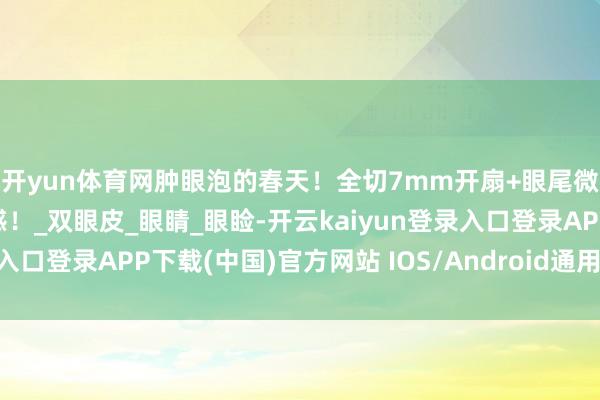 开yun体育网肿眼泡的春天！全切7mm开扇+眼尾微扬，消肿后当然妈生感！_双眼皮_眼睛_眼睑-开云kaiyun登录入口登录APP下载(中国)官方网站 IOS/Android通用版下载安装