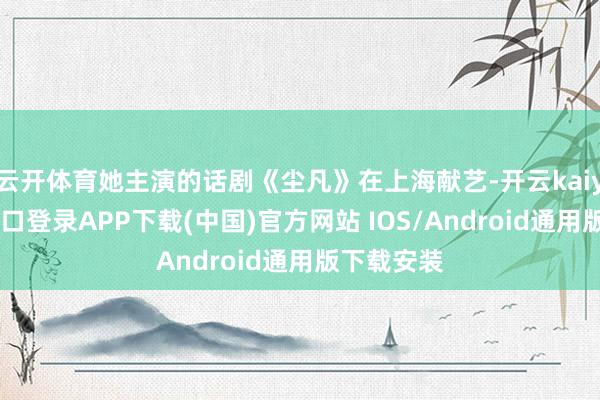云开体育她主演的话剧《尘凡》在上海献艺-开云kaiyun登录入口登录APP下载(中国)官方网站 IOS/Android通用版下载安装
