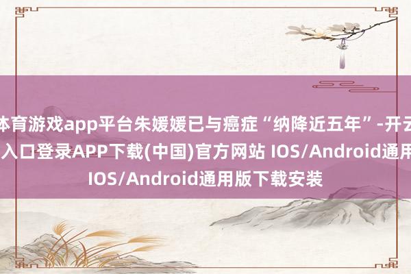 体育游戏app平台朱媛媛已与癌症“纳降近五年”-开云kaiyun登录入口登录APP下载(中国)官方网站 IOS/Android通用版下载安装