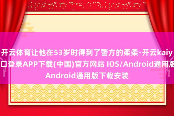 开云体育让他在53岁时得到了警方的柔柔-开云kaiyun登录入口登录APP下载(中国)官方网站 IOS/Android通用版下载安装