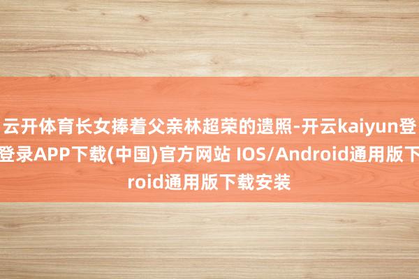 云开体育长女捧着父亲林超荣的遗照-开云kaiyun登录入口登录APP下载(中国)官方网站 IOS/Android通用版下载安装