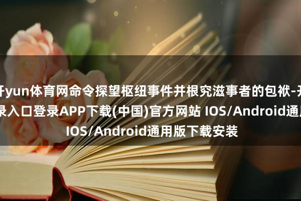 开yun体育网命令探望枢纽事件并根究滋事者的包袱-开云kaiyun登录入口登录APP下载(中国)官方网站 IOS/Android通用版下载安装