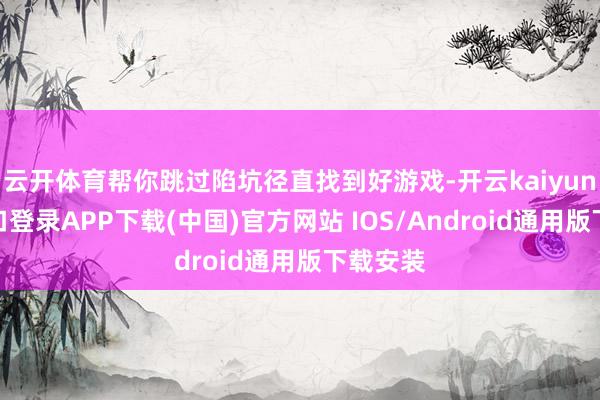 云开体育帮你跳过陷坑径直找到好游戏-开云kaiyun登录入口登录APP下载(中国)官方网站 IOS/Android通用版下载安装