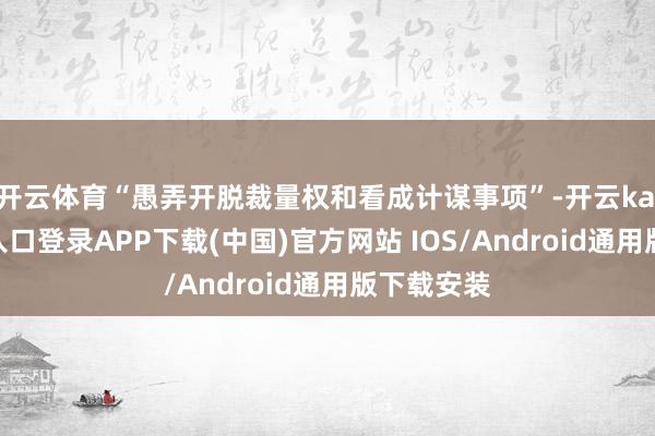 开云体育“愚弄开脱裁量权和看成计谋事项”-开云kaiyun登录入口登录APP下载(中国)官方网站 IOS/Android通用版下载安装