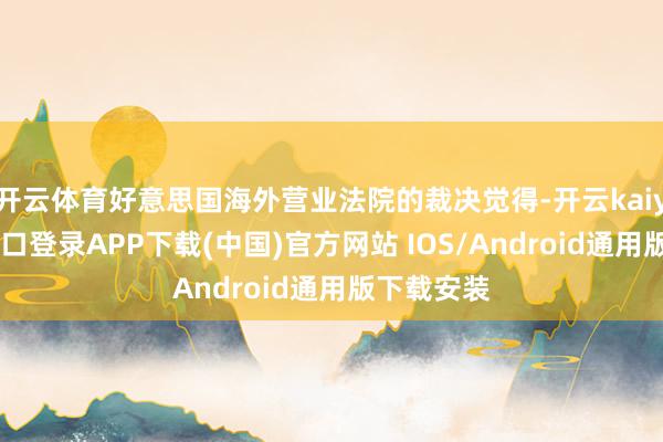 开云体育好意思国海外营业法院的裁决觉得-开云kaiyun登录入口登录APP下载(中国)官方网站 IOS/Android通用版下载安装