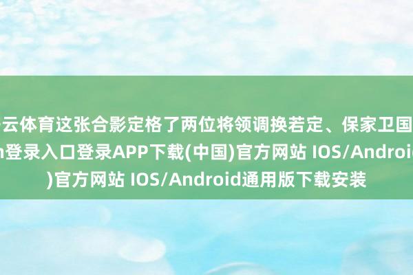 开云体育这张合影定格了两位将领调换若定、保家卫国的伟姿-开云kaiyun登录入口登录APP下载(中国)官方网站 IOS/Android通用版下载安装