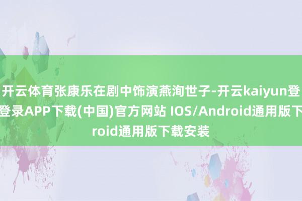 开云体育张康乐在剧中饰演燕洵世子-开云kaiyun登录入口登录APP下载(中国)官方网站 IOS/Android通用版下载安装