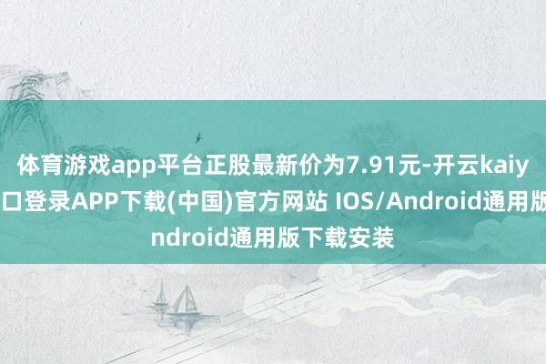 体育游戏app平台正股最新价为7.91元-开云kaiyun登录入口登录APP下载(中国)官方网站 IOS/Android通用版下载安装