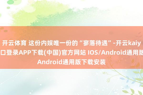 开云体育 这份内娱唯一份的“寥落待遇”-开云kaiyun登录入口登录APP下载(中国)官方网站 IOS/Android通用版下载安装