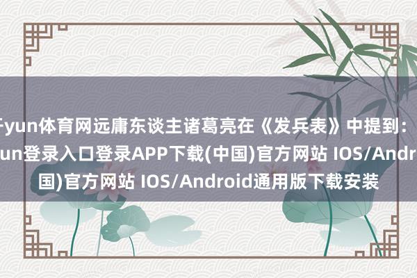 开yun体育网远庸东谈主诸葛亮在《发兵表》中提到：“亲近贤臣-开云kaiyun登录入口登录APP下载(中国)官方网站 IOS/Android通用版下载安装