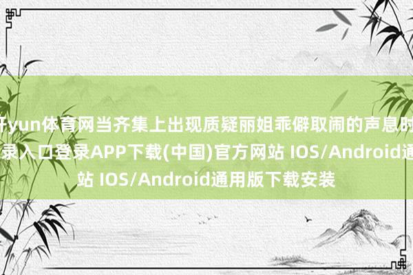 开yun体育网当齐集上出现质疑丽姐乖僻取闹的声息时-开云kaiyun登录入口登录APP下载(中国)官方网站 IOS/Android通用版下载安装