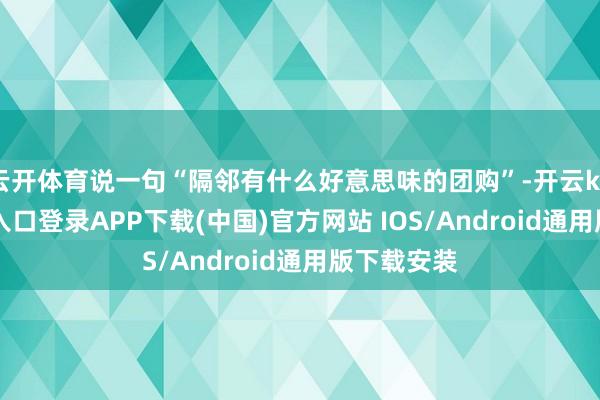云开体育说一句“隔邻有什么好意思味的团购”-开云kaiyun登录入口登录APP下载(中国)官方网站 IOS/Android通用版下载安装