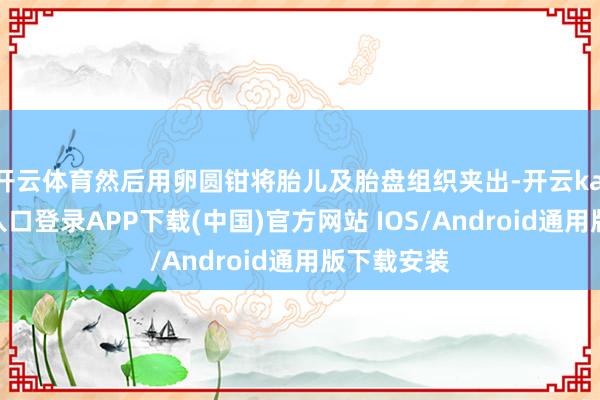 开云体育然后用卵圆钳将胎儿及胎盘组织夹出-开云kaiyun登录入口登录APP下载(中国)官方网站 IOS/Android通用版下载安装