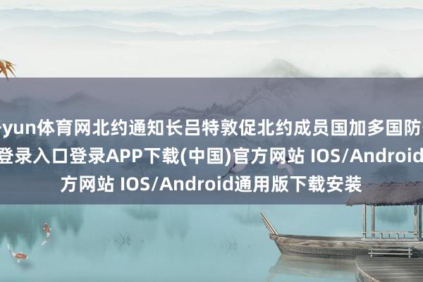 开yun体育网北约通知长吕特敦促北约成员国加多国防开支-开云kaiyun登录入口登录APP下载(中国)官方网站 IOS/Android通用版下载安装