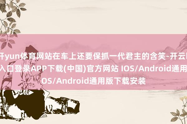 开yun体育网站在车上还要保抓一代君主的含笑-开云kaiyun登录入口登录APP下载(中国)官方网站 IOS/Android通用版下载安装