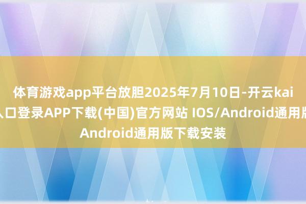 体育游戏app平台放胆2025年7月10日-开云kaiyun登录入口登录APP下载(中国)官方网站 IOS/Android通用版下载安装