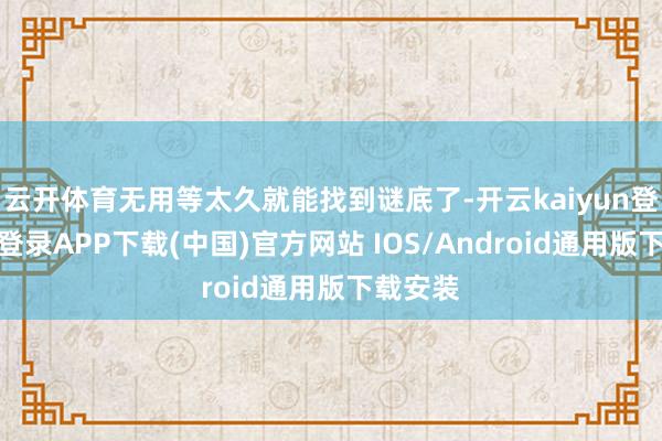 云开体育无用等太久就能找到谜底了-开云kaiyun登录入口登录APP下载(中国)官方网站 IOS/Android通用版下载安装