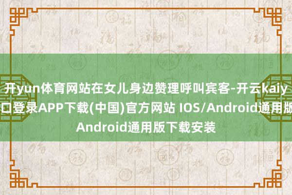 开yun体育网站在女儿身边赞理呼叫宾客-开云kaiyun登录入口登录APP下载(中国)官方网站 IOS/Android通用版下载安装