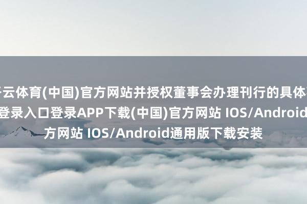 开云体育(中国)官方网站并授权董事会办理刊行的具体事项-开云kaiyun登录入口登录APP下载(中国)官方网站 IOS/Android通用版下载安装