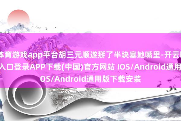 体育游戏app平台胡三元顺遂掰了半块塞她嘴里-开云kaiyun登录入口登录APP下载(中国)官方网站 IOS/Android通用版下载安装