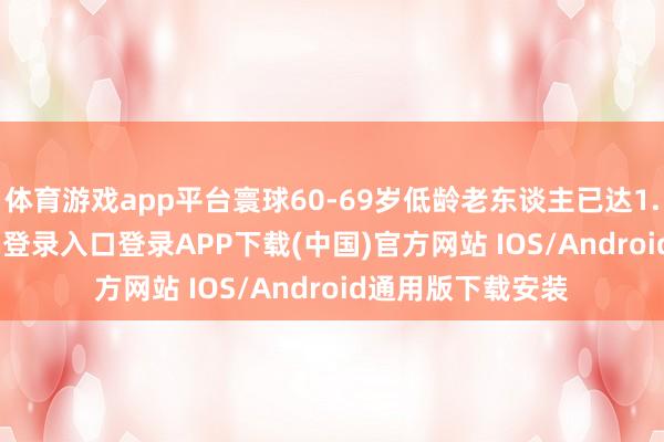 体育游戏app平台寰球60-69岁低龄老东谈主已达1.7亿-开云kaiyun登录入口登录APP下载(中国)官方网站 IOS/Android通用版下载安装