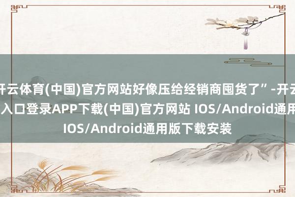 开云体育(中国)官方网站好像压给经销商囤货了”-开云kaiyun登录入口登录APP下载(中国)官方网站 IOS/Android通用版下载安装